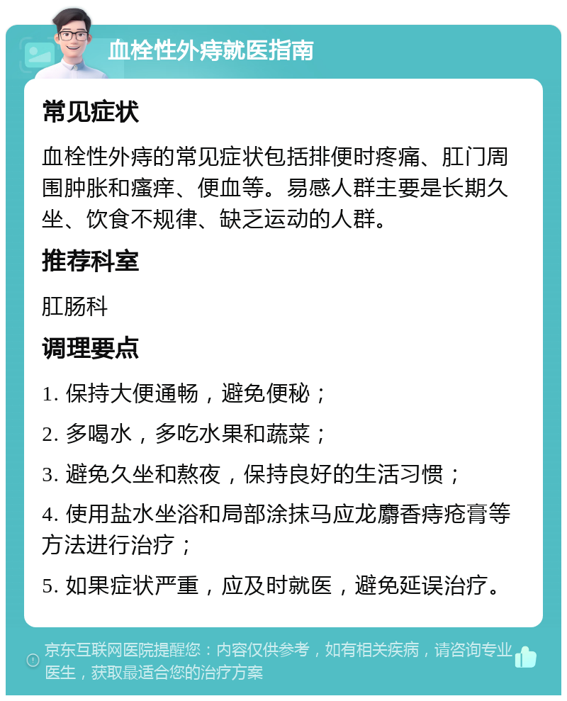 血栓性外痔就医指南 常见症状 血栓性外痔的常见症状包括排便时疼痛、肛门周围肿胀和瘙痒、便血等。易感人群主要是长期久坐、饮食不规律、缺乏运动的人群。 推荐科室 肛肠科 调理要点 1. 保持大便通畅，避免便秘； 2. 多喝水，多吃水果和蔬菜； 3. 避免久坐和熬夜，保持良好的生活习惯； 4. 使用盐水坐浴和局部涂抹马应龙麝香痔疮膏等方法进行治疗； 5. 如果症状严重，应及时就医，避免延误治疗。