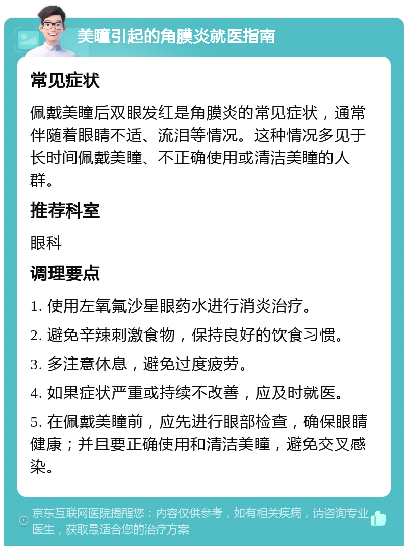 美瞳引起的角膜炎就医指南 常见症状 佩戴美瞳后双眼发红是角膜炎的常见症状，通常伴随着眼睛不适、流泪等情况。这种情况多见于长时间佩戴美瞳、不正确使用或清洁美瞳的人群。 推荐科室 眼科 调理要点 1. 使用左氧氟沙星眼药水进行消炎治疗。 2. 避免辛辣刺激食物，保持良好的饮食习惯。 3. 多注意休息，避免过度疲劳。 4. 如果症状严重或持续不改善，应及时就医。 5. 在佩戴美瞳前，应先进行眼部检查，确保眼睛健康；并且要正确使用和清洁美瞳，避免交叉感染。