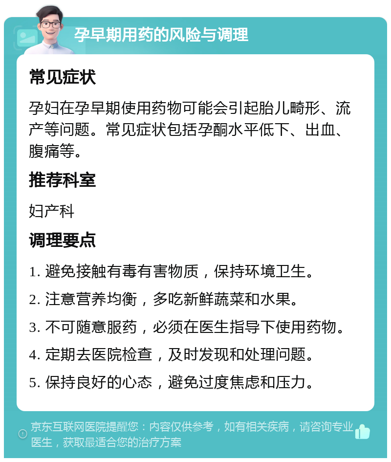 孕早期用药的风险与调理 常见症状 孕妇在孕早期使用药物可能会引起胎儿畸形、流产等问题。常见症状包括孕酮水平低下、出血、腹痛等。 推荐科室 妇产科 调理要点 1. 避免接触有毒有害物质，保持环境卫生。 2. 注意营养均衡，多吃新鲜蔬菜和水果。 3. 不可随意服药，必须在医生指导下使用药物。 4. 定期去医院检查，及时发现和处理问题。 5. 保持良好的心态，避免过度焦虑和压力。