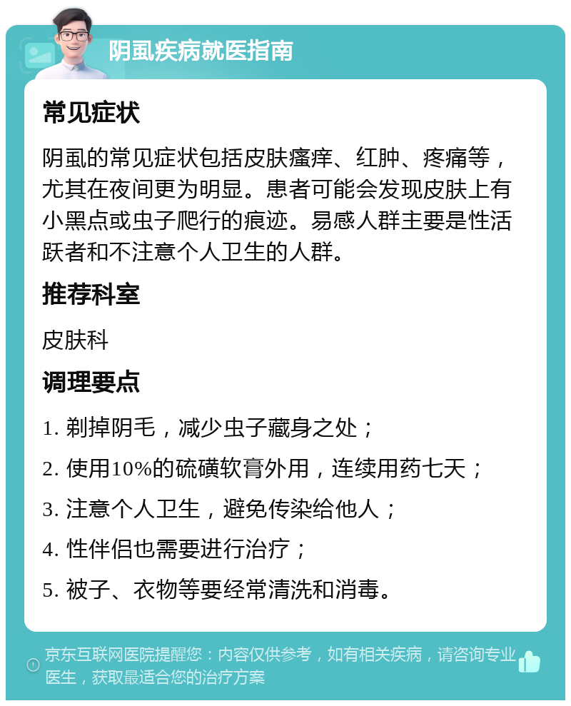 阴虱疾病就医指南 常见症状 阴虱的常见症状包括皮肤瘙痒、红肿、疼痛等，尤其在夜间更为明显。患者可能会发现皮肤上有小黑点或虫子爬行的痕迹。易感人群主要是性活跃者和不注意个人卫生的人群。 推荐科室 皮肤科 调理要点 1. 剃掉阴毛，减少虫子藏身之处； 2. 使用10%的硫磺软膏外用，连续用药七天； 3. 注意个人卫生，避免传染给他人； 4. 性伴侣也需要进行治疗； 5. 被子、衣物等要经常清洗和消毒。