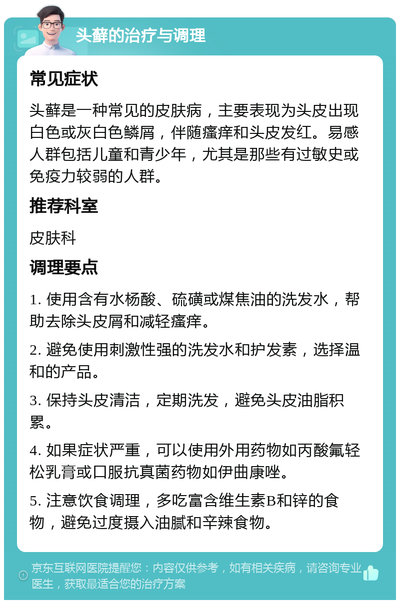 头藓的治疗与调理 常见症状 头藓是一种常见的皮肤病，主要表现为头皮出现白色或灰白色鳞屑，伴随瘙痒和头皮发红。易感人群包括儿童和青少年，尤其是那些有过敏史或免疫力较弱的人群。 推荐科室 皮肤科 调理要点 1. 使用含有水杨酸、硫磺或煤焦油的洗发水，帮助去除头皮屑和减轻瘙痒。 2. 避免使用刺激性强的洗发水和护发素，选择温和的产品。 3. 保持头皮清洁，定期洗发，避免头皮油脂积累。 4. 如果症状严重，可以使用外用药物如丙酸氟轻松乳膏或口服抗真菌药物如伊曲康唑。 5. 注意饮食调理，多吃富含维生素B和锌的食物，避免过度摄入油腻和辛辣食物。