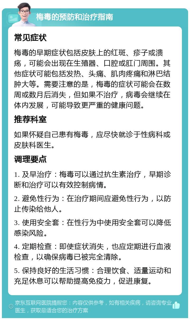 梅毒的预防和治疗指南 常见症状 梅毒的早期症状包括皮肤上的红斑、疹子或溃疡，可能会出现在生殖器、口腔或肛门周围。其他症状可能包括发热、头痛、肌肉疼痛和淋巴结肿大等。需要注意的是，梅毒的症状可能会在数周或数月后消失，但如果不治疗，病毒会继续在体内发展，可能导致更严重的健康问题。 推荐科室 如果怀疑自己患有梅毒，应尽快就诊于性病科或皮肤科医生。 调理要点 1. 及早治疗：梅毒可以通过抗生素治疗，早期诊断和治疗可以有效控制病情。 2. 避免性行为：在治疗期间应避免性行为，以防止传染给他人。 3. 使用安全套：在性行为中使用安全套可以降低感染风险。 4. 定期检查：即使症状消失，也应定期进行血液检查，以确保病毒已被完全清除。 5. 保持良好的生活习惯：合理饮食、适量运动和充足休息可以帮助提高免疫力，促进康复。