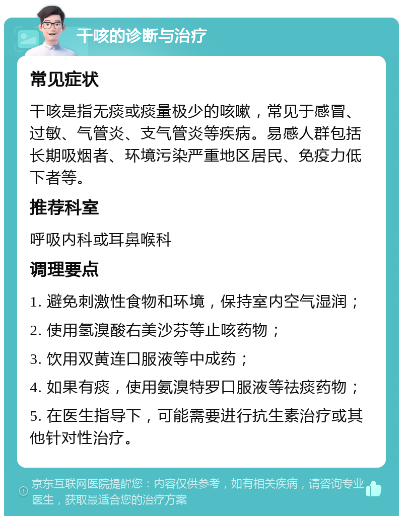 干咳的诊断与治疗 常见症状 干咳是指无痰或痰量极少的咳嗽，常见于感冒、过敏、气管炎、支气管炎等疾病。易感人群包括长期吸烟者、环境污染严重地区居民、免疫力低下者等。 推荐科室 呼吸内科或耳鼻喉科 调理要点 1. 避免刺激性食物和环境，保持室内空气湿润； 2. 使用氢溴酸右美沙芬等止咳药物； 3. 饮用双黄连口服液等中成药； 4. 如果有痰，使用氨溴特罗口服液等祛痰药物； 5. 在医生指导下，可能需要进行抗生素治疗或其他针对性治疗。