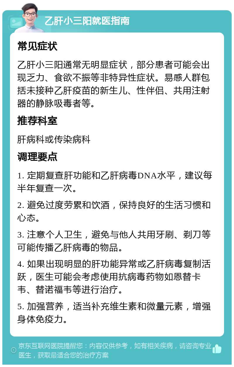 乙肝小三阳就医指南 常见症状 乙肝小三阳通常无明显症状，部分患者可能会出现乏力、食欲不振等非特异性症状。易感人群包括未接种乙肝疫苗的新生儿、性伴侣、共用注射器的静脉吸毒者等。 推荐科室 肝病科或传染病科 调理要点 1. 定期复查肝功能和乙肝病毒DNA水平，建议每半年复查一次。 2. 避免过度劳累和饮酒，保持良好的生活习惯和心态。 3. 注意个人卫生，避免与他人共用牙刷、剃刀等可能传播乙肝病毒的物品。 4. 如果出现明显的肝功能异常或乙肝病毒复制活跃，医生可能会考虑使用抗病毒药物如恩替卡韦、替诺福韦等进行治疗。 5. 加强营养，适当补充维生素和微量元素，增强身体免疫力。