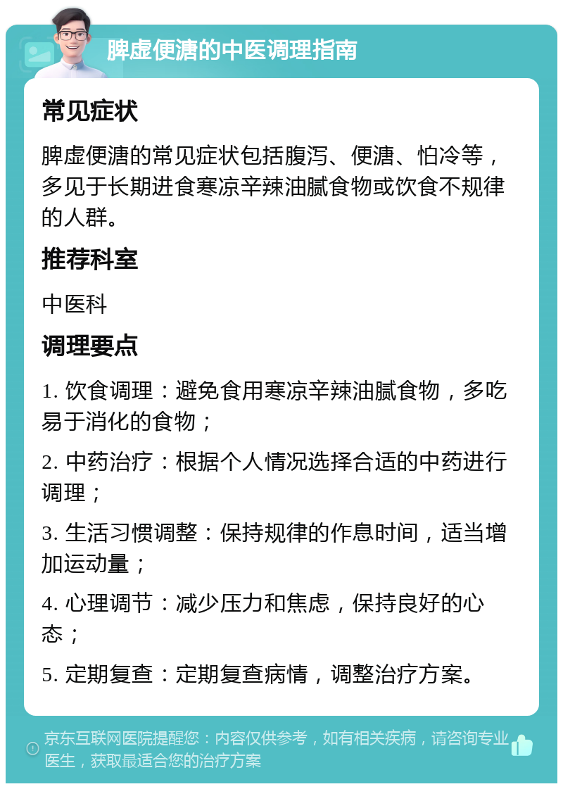 脾虚便溏的中医调理指南 常见症状 脾虚便溏的常见症状包括腹泻、便溏、怕冷等，多见于长期进食寒凉辛辣油腻食物或饮食不规律的人群。 推荐科室 中医科 调理要点 1. 饮食调理：避免食用寒凉辛辣油腻食物，多吃易于消化的食物； 2. 中药治疗：根据个人情况选择合适的中药进行调理； 3. 生活习惯调整：保持规律的作息时间，适当增加运动量； 4. 心理调节：减少压力和焦虑，保持良好的心态； 5. 定期复查：定期复查病情，调整治疗方案。