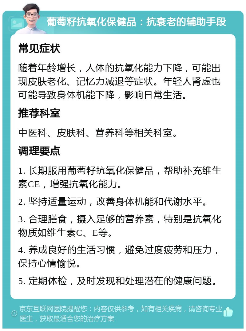 葡萄籽抗氧化保健品：抗衰老的辅助手段 常见症状 随着年龄增长，人体的抗氧化能力下降，可能出现皮肤老化、记忆力减退等症状。年轻人肾虚也可能导致身体机能下降，影响日常生活。 推荐科室 中医科、皮肤科、营养科等相关科室。 调理要点 1. 长期服用葡萄籽抗氧化保健品，帮助补充维生素CE，增强抗氧化能力。 2. 坚持适量运动，改善身体机能和代谢水平。 3. 合理膳食，摄入足够的营养素，特别是抗氧化物质如维生素C、E等。 4. 养成良好的生活习惯，避免过度疲劳和压力，保持心情愉悦。 5. 定期体检，及时发现和处理潜在的健康问题。