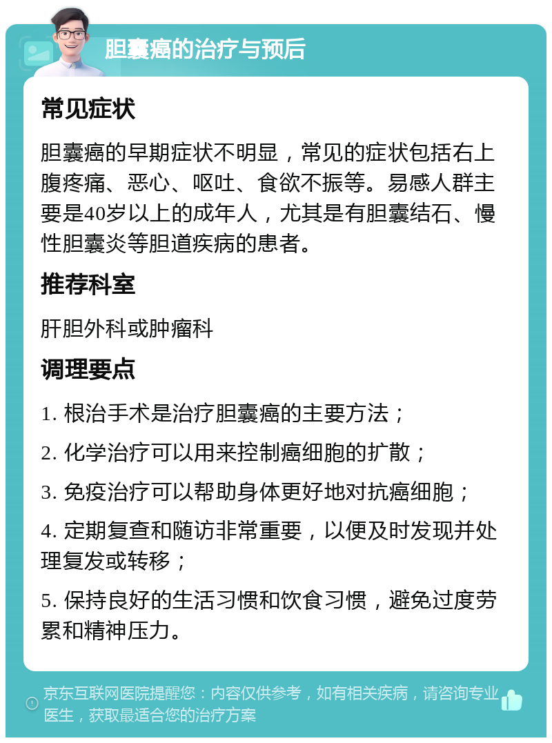 胆囊癌的治疗与预后 常见症状 胆囊癌的早期症状不明显，常见的症状包括右上腹疼痛、恶心、呕吐、食欲不振等。易感人群主要是40岁以上的成年人，尤其是有胆囊结石、慢性胆囊炎等胆道疾病的患者。 推荐科室 肝胆外科或肿瘤科 调理要点 1. 根治手术是治疗胆囊癌的主要方法； 2. 化学治疗可以用来控制癌细胞的扩散； 3. 免疫治疗可以帮助身体更好地对抗癌细胞； 4. 定期复查和随访非常重要，以便及时发现并处理复发或转移； 5. 保持良好的生活习惯和饮食习惯，避免过度劳累和精神压力。