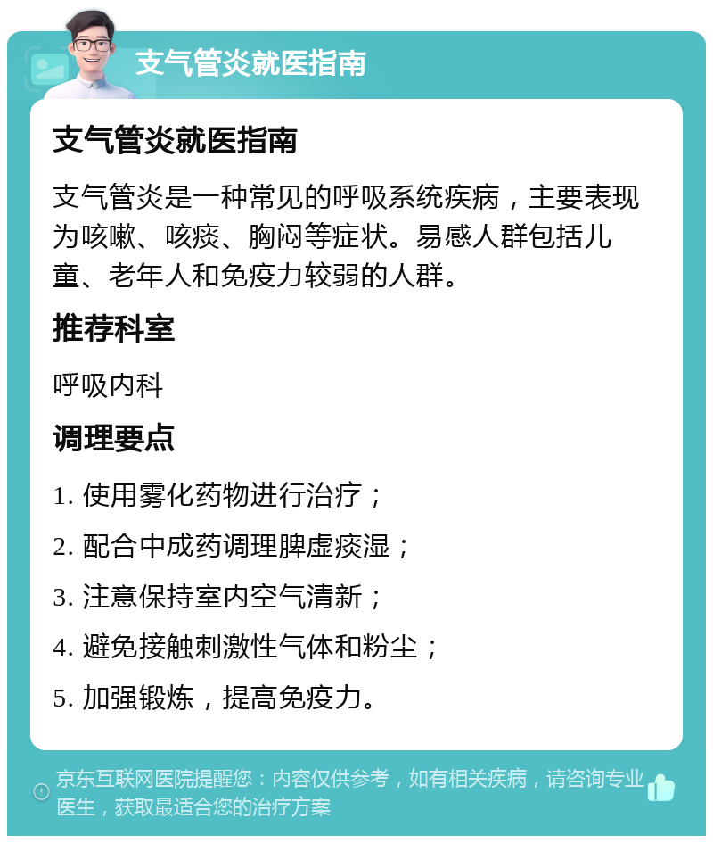 支气管炎就医指南 支气管炎就医指南 支气管炎是一种常见的呼吸系统疾病，主要表现为咳嗽、咳痰、胸闷等症状。易感人群包括儿童、老年人和免疫力较弱的人群。 推荐科室 呼吸内科 调理要点 1. 使用雾化药物进行治疗； 2. 配合中成药调理脾虚痰湿； 3. 注意保持室内空气清新； 4. 避免接触刺激性气体和粉尘； 5. 加强锻炼，提高免疫力。