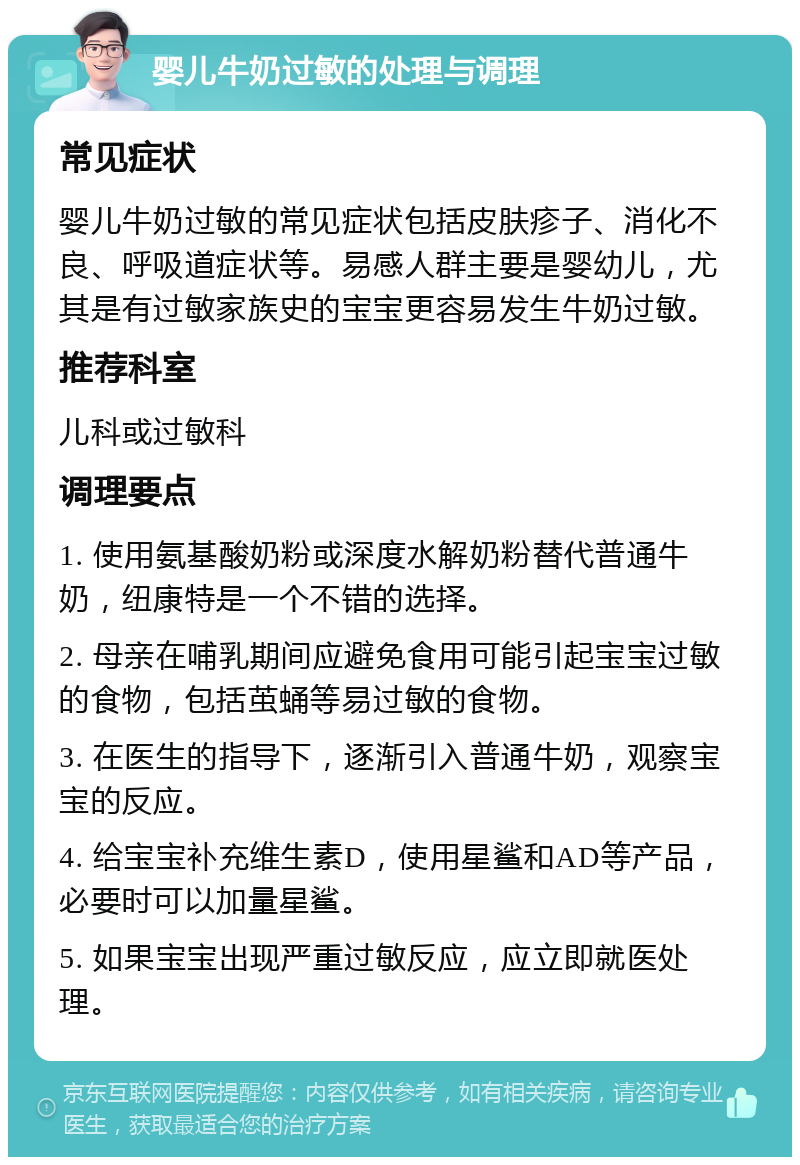 婴儿牛奶过敏的处理与调理 常见症状 婴儿牛奶过敏的常见症状包括皮肤疹子、消化不良、呼吸道症状等。易感人群主要是婴幼儿，尤其是有过敏家族史的宝宝更容易发生牛奶过敏。 推荐科室 儿科或过敏科 调理要点 1. 使用氨基酸奶粉或深度水解奶粉替代普通牛奶，纽康特是一个不错的选择。 2. 母亲在哺乳期间应避免食用可能引起宝宝过敏的食物，包括茧蛹等易过敏的食物。 3. 在医生的指导下，逐渐引入普通牛奶，观察宝宝的反应。 4. 给宝宝补充维生素D，使用星鲨和AD等产品，必要时可以加量星鲨。 5. 如果宝宝出现严重过敏反应，应立即就医处理。