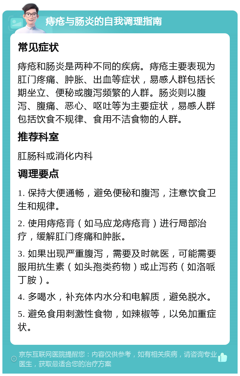 痔疮与肠炎的自我调理指南 常见症状 痔疮和肠炎是两种不同的疾病。痔疮主要表现为肛门疼痛、肿胀、出血等症状，易感人群包括长期坐立、便秘或腹泻频繁的人群。肠炎则以腹泻、腹痛、恶心、呕吐等为主要症状，易感人群包括饮食不规律、食用不洁食物的人群。 推荐科室 肛肠科或消化内科 调理要点 1. 保持大便通畅，避免便秘和腹泻，注意饮食卫生和规律。 2. 使用痔疮膏（如马应龙痔疮膏）进行局部治疗，缓解肛门疼痛和肿胀。 3. 如果出现严重腹泻，需要及时就医，可能需要服用抗生素（如头孢类药物）或止泻药（如洛哌丁胺）。 4. 多喝水，补充体内水分和电解质，避免脱水。 5. 避免食用刺激性食物，如辣椒等，以免加重症状。