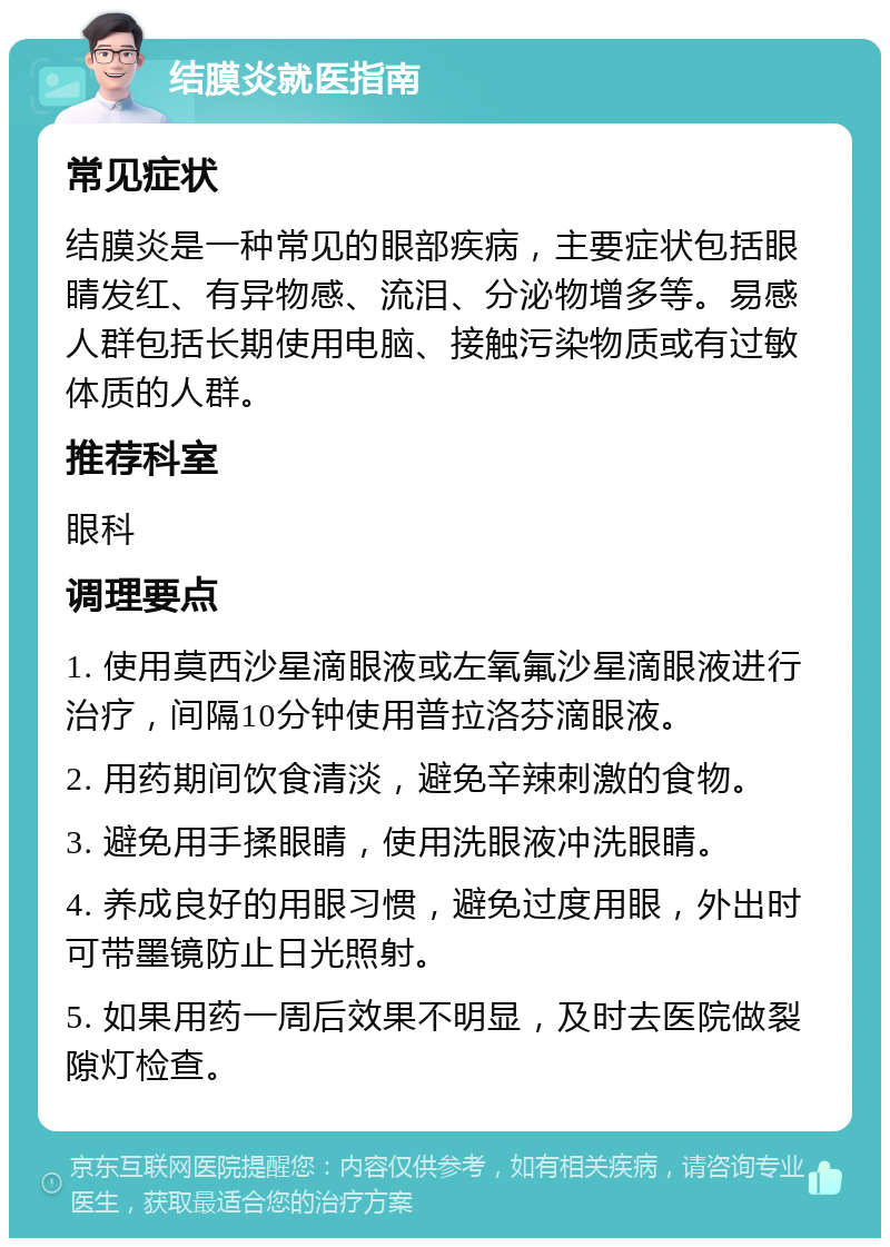 结膜炎就医指南 常见症状 结膜炎是一种常见的眼部疾病，主要症状包括眼睛发红、有异物感、流泪、分泌物增多等。易感人群包括长期使用电脑、接触污染物质或有过敏体质的人群。 推荐科室 眼科 调理要点 1. 使用莫西沙星滴眼液或左氧氟沙星滴眼液进行治疗，间隔10分钟使用普拉洛芬滴眼液。 2. 用药期间饮食清淡，避免辛辣刺激的食物。 3. 避免用手揉眼睛，使用洗眼液冲洗眼睛。 4. 养成良好的用眼习惯，避免过度用眼，外出时可带墨镜防止日光照射。 5. 如果用药一周后效果不明显，及时去医院做裂隙灯检查。