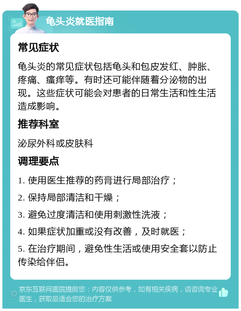 龟头炎就医指南 常见症状 龟头炎的常见症状包括龟头和包皮发红、肿胀、疼痛、瘙痒等。有时还可能伴随着分泌物的出现。这些症状可能会对患者的日常生活和性生活造成影响。 推荐科室 泌尿外科或皮肤科 调理要点 1. 使用医生推荐的药膏进行局部治疗； 2. 保持局部清洁和干燥； 3. 避免过度清洁和使用刺激性洗液； 4. 如果症状加重或没有改善，及时就医； 5. 在治疗期间，避免性生活或使用安全套以防止传染给伴侣。