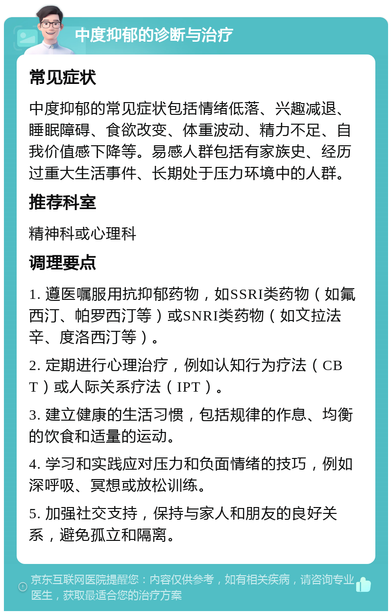 中度抑郁的诊断与治疗 常见症状 中度抑郁的常见症状包括情绪低落、兴趣减退、睡眠障碍、食欲改变、体重波动、精力不足、自我价值感下降等。易感人群包括有家族史、经历过重大生活事件、长期处于压力环境中的人群。 推荐科室 精神科或心理科 调理要点 1. 遵医嘱服用抗抑郁药物，如SSRI类药物（如氟西汀、帕罗西汀等）或SNRI类药物（如文拉法辛、度洛西汀等）。 2. 定期进行心理治疗，例如认知行为疗法（CBT）或人际关系疗法（IPT）。 3. 建立健康的生活习惯，包括规律的作息、均衡的饮食和适量的运动。 4. 学习和实践应对压力和负面情绪的技巧，例如深呼吸、冥想或放松训练。 5. 加强社交支持，保持与家人和朋友的良好关系，避免孤立和隔离。