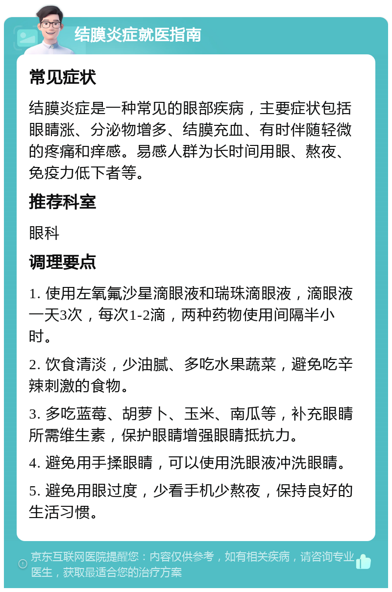 结膜炎症就医指南 常见症状 结膜炎症是一种常见的眼部疾病，主要症状包括眼睛涨、分泌物增多、结膜充血、有时伴随轻微的疼痛和痒感。易感人群为长时间用眼、熬夜、免疫力低下者等。 推荐科室 眼科 调理要点 1. 使用左氧氟沙星滴眼液和瑞珠滴眼液，滴眼液一天3次，每次1-2滴，两种药物使用间隔半小时。 2. 饮食清淡，少油腻、多吃水果蔬菜，避免吃辛辣刺激的食物。 3. 多吃蓝莓、胡萝卜、玉米、南瓜等，补充眼睛所需维生素，保护眼睛增强眼睛抵抗力。 4. 避免用手揉眼睛，可以使用洗眼液冲洗眼睛。 5. 避免用眼过度，少看手机少熬夜，保持良好的生活习惯。