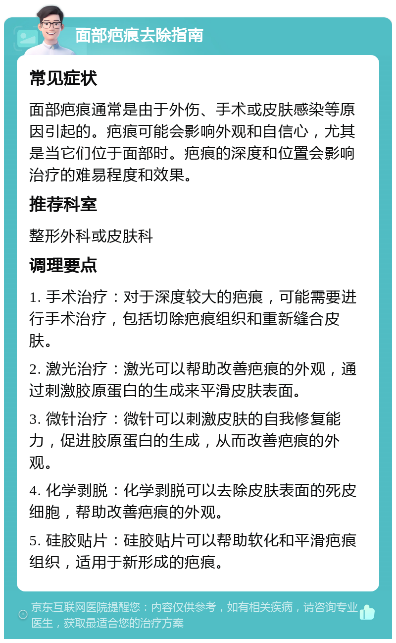 面部疤痕去除指南 常见症状 面部疤痕通常是由于外伤、手术或皮肤感染等原因引起的。疤痕可能会影响外观和自信心，尤其是当它们位于面部时。疤痕的深度和位置会影响治疗的难易程度和效果。 推荐科室 整形外科或皮肤科 调理要点 1. 手术治疗：对于深度较大的疤痕，可能需要进行手术治疗，包括切除疤痕组织和重新缝合皮肤。 2. 激光治疗：激光可以帮助改善疤痕的外观，通过刺激胶原蛋白的生成来平滑皮肤表面。 3. 微针治疗：微针可以刺激皮肤的自我修复能力，促进胶原蛋白的生成，从而改善疤痕的外观。 4. 化学剥脱：化学剥脱可以去除皮肤表面的死皮细胞，帮助改善疤痕的外观。 5. 硅胶贴片：硅胶贴片可以帮助软化和平滑疤痕组织，适用于新形成的疤痕。