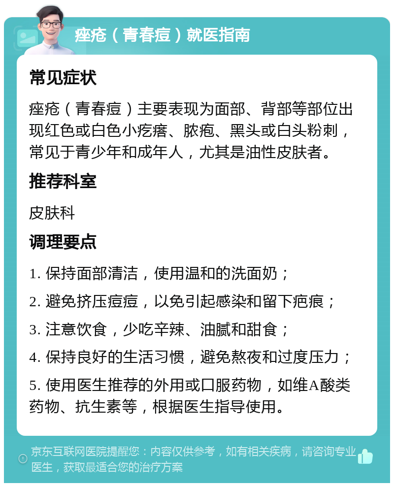 痤疮（青春痘）就医指南 常见症状 痤疮（青春痘）主要表现为面部、背部等部位出现红色或白色小疙瘩、脓疱、黑头或白头粉刺，常见于青少年和成年人，尤其是油性皮肤者。 推荐科室 皮肤科 调理要点 1. 保持面部清洁，使用温和的洗面奶； 2. 避免挤压痘痘，以免引起感染和留下疤痕； 3. 注意饮食，少吃辛辣、油腻和甜食； 4. 保持良好的生活习惯，避免熬夜和过度压力； 5. 使用医生推荐的外用或口服药物，如维A酸类药物、抗生素等，根据医生指导使用。