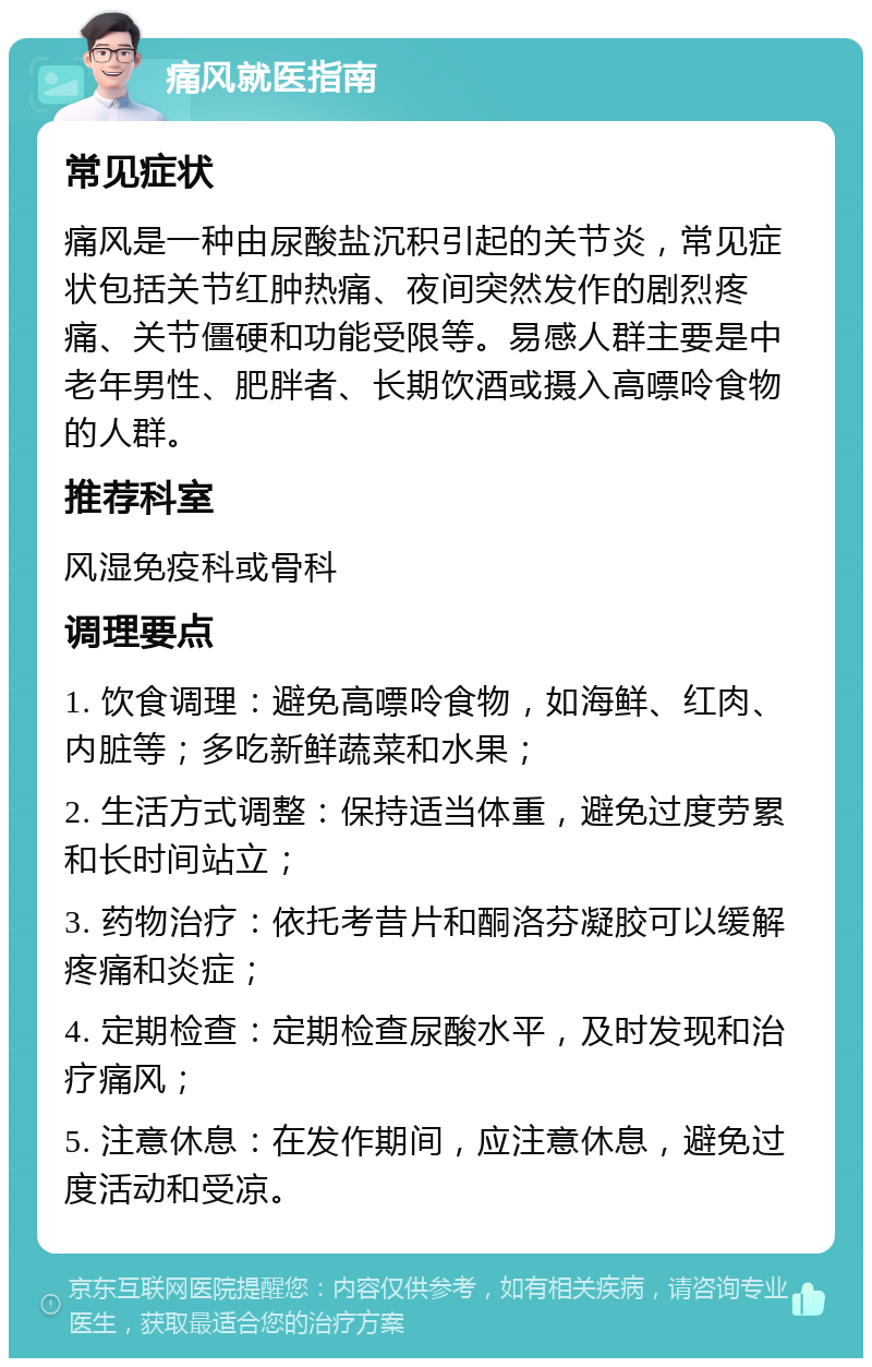 痛风就医指南 常见症状 痛风是一种由尿酸盐沉积引起的关节炎，常见症状包括关节红肿热痛、夜间突然发作的剧烈疼痛、关节僵硬和功能受限等。易感人群主要是中老年男性、肥胖者、长期饮酒或摄入高嘌呤食物的人群。 推荐科室 风湿免疫科或骨科 调理要点 1. 饮食调理：避免高嘌呤食物，如海鲜、红肉、内脏等；多吃新鲜蔬菜和水果； 2. 生活方式调整：保持适当体重，避免过度劳累和长时间站立； 3. 药物治疗：依托考昔片和酮洛芬凝胶可以缓解疼痛和炎症； 4. 定期检查：定期检查尿酸水平，及时发现和治疗痛风； 5. 注意休息：在发作期间，应注意休息，避免过度活动和受凉。