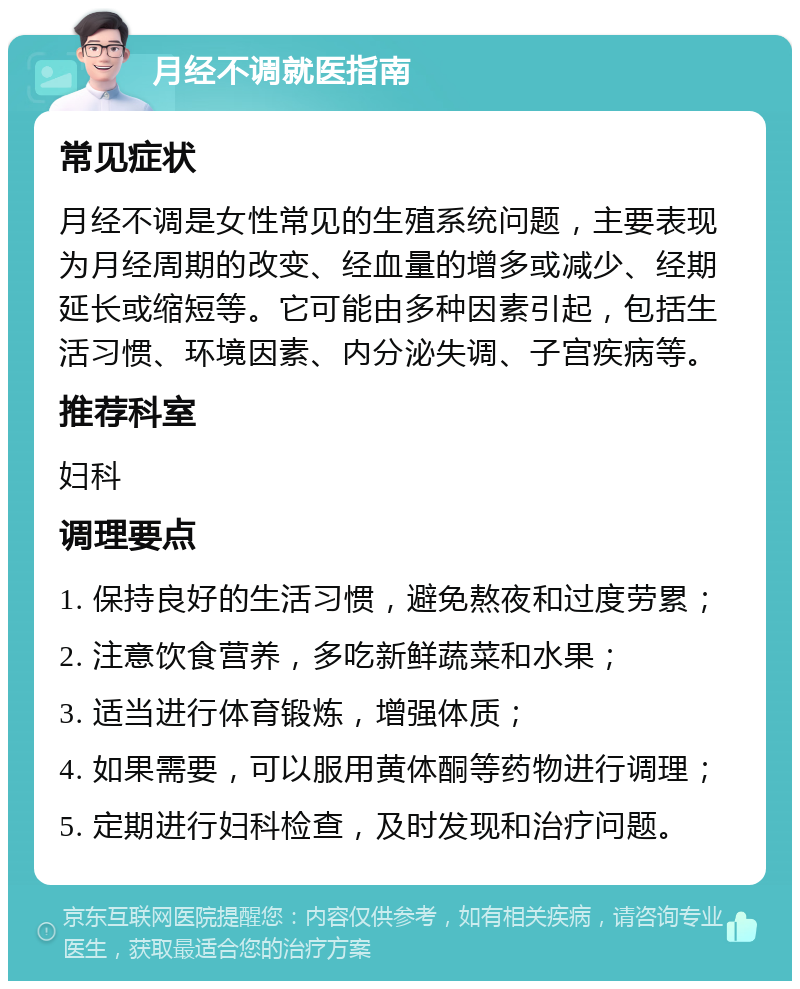 月经不调就医指南 常见症状 月经不调是女性常见的生殖系统问题，主要表现为月经周期的改变、经血量的增多或减少、经期延长或缩短等。它可能由多种因素引起，包括生活习惯、环境因素、内分泌失调、子宫疾病等。 推荐科室 妇科 调理要点 1. 保持良好的生活习惯，避免熬夜和过度劳累； 2. 注意饮食营养，多吃新鲜蔬菜和水果； 3. 适当进行体育锻炼，增强体质； 4. 如果需要，可以服用黄体酮等药物进行调理； 5. 定期进行妇科检查，及时发现和治疗问题。