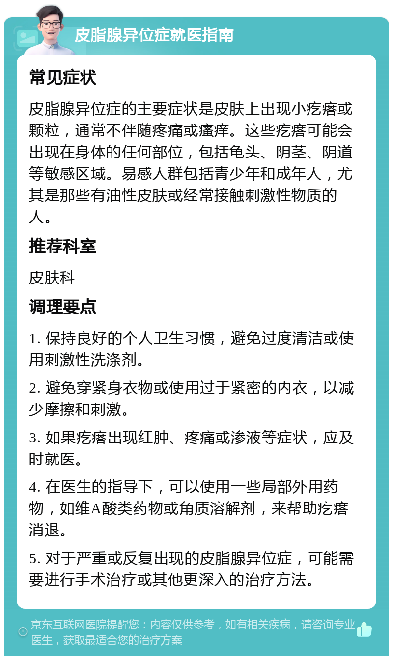 皮脂腺异位症就医指南 常见症状 皮脂腺异位症的主要症状是皮肤上出现小疙瘩或颗粒，通常不伴随疼痛或瘙痒。这些疙瘩可能会出现在身体的任何部位，包括龟头、阴茎、阴道等敏感区域。易感人群包括青少年和成年人，尤其是那些有油性皮肤或经常接触刺激性物质的人。 推荐科室 皮肤科 调理要点 1. 保持良好的个人卫生习惯，避免过度清洁或使用刺激性洗涤剂。 2. 避免穿紧身衣物或使用过于紧密的内衣，以减少摩擦和刺激。 3. 如果疙瘩出现红肿、疼痛或渗液等症状，应及时就医。 4. 在医生的指导下，可以使用一些局部外用药物，如维A酸类药物或角质溶解剂，来帮助疙瘩消退。 5. 对于严重或反复出现的皮脂腺异位症，可能需要进行手术治疗或其他更深入的治疗方法。