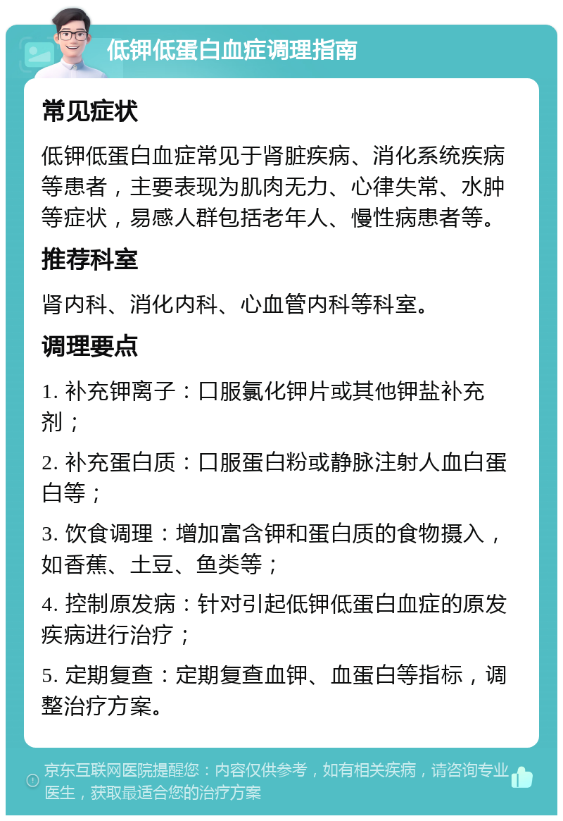 低钾低蛋白血症调理指南 常见症状 低钾低蛋白血症常见于肾脏疾病、消化系统疾病等患者，主要表现为肌肉无力、心律失常、水肿等症状，易感人群包括老年人、慢性病患者等。 推荐科室 肾内科、消化内科、心血管内科等科室。 调理要点 1. 补充钾离子：口服氯化钾片或其他钾盐补充剂； 2. 补充蛋白质：口服蛋白粉或静脉注射人血白蛋白等； 3. 饮食调理：增加富含钾和蛋白质的食物摄入，如香蕉、土豆、鱼类等； 4. 控制原发病：针对引起低钾低蛋白血症的原发疾病进行治疗； 5. 定期复查：定期复查血钾、血蛋白等指标，调整治疗方案。