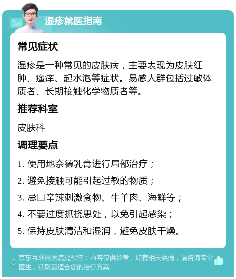 湿疹就医指南 常见症状 湿疹是一种常见的皮肤病，主要表现为皮肤红肿、瘙痒、起水泡等症状。易感人群包括过敏体质者、长期接触化学物质者等。 推荐科室 皮肤科 调理要点 1. 使用地奈德乳膏进行局部治疗； 2. 避免接触可能引起过敏的物质； 3. 忌口辛辣刺激食物、牛羊肉、海鲜等； 4. 不要过度抓挠患处，以免引起感染； 5. 保持皮肤清洁和湿润，避免皮肤干燥。