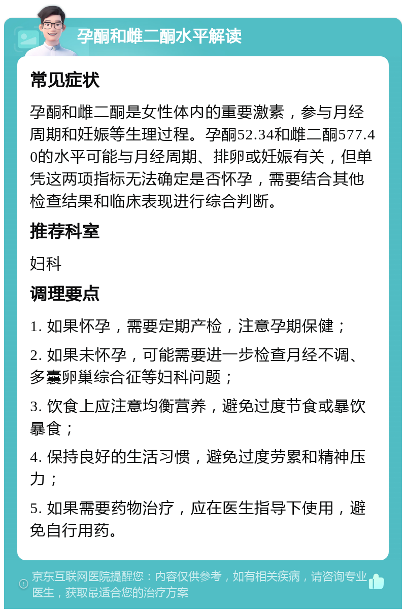 孕酮和雌二酮水平解读 常见症状 孕酮和雌二酮是女性体内的重要激素，参与月经周期和妊娠等生理过程。孕酮52.34和雌二酮577.40的水平可能与月经周期、排卵或妊娠有关，但单凭这两项指标无法确定是否怀孕，需要结合其他检查结果和临床表现进行综合判断。 推荐科室 妇科 调理要点 1. 如果怀孕，需要定期产检，注意孕期保健； 2. 如果未怀孕，可能需要进一步检查月经不调、多囊卵巢综合征等妇科问题； 3. 饮食上应注意均衡营养，避免过度节食或暴饮暴食； 4. 保持良好的生活习惯，避免过度劳累和精神压力； 5. 如果需要药物治疗，应在医生指导下使用，避免自行用药。