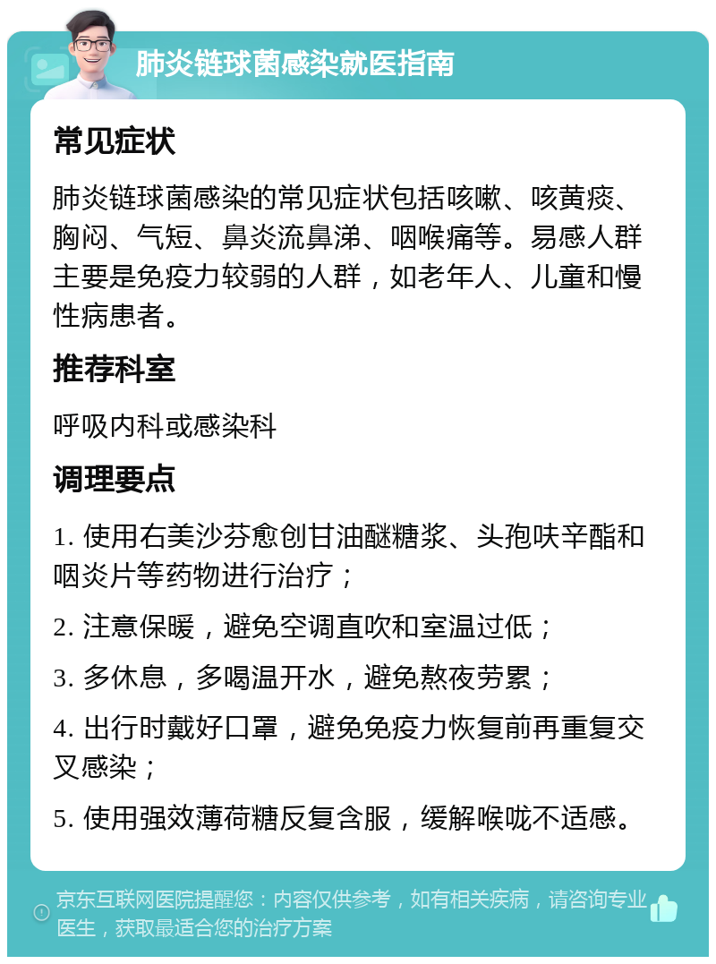 肺炎链球菌感染就医指南 常见症状 肺炎链球菌感染的常见症状包括咳嗽、咳黄痰、胸闷、气短、鼻炎流鼻涕、咽喉痛等。易感人群主要是免疫力较弱的人群，如老年人、儿童和慢性病患者。 推荐科室 呼吸内科或感染科 调理要点 1. 使用右美沙芬愈创甘油醚糖浆、头孢呋辛酯和咽炎片等药物进行治疗； 2. 注意保暖，避免空调直吹和室温过低； 3. 多休息，多喝温开水，避免熬夜劳累； 4. 出行时戴好口罩，避免免疫力恢复前再重复交叉感染； 5. 使用强效薄荷糖反复含服，缓解喉咙不适感。