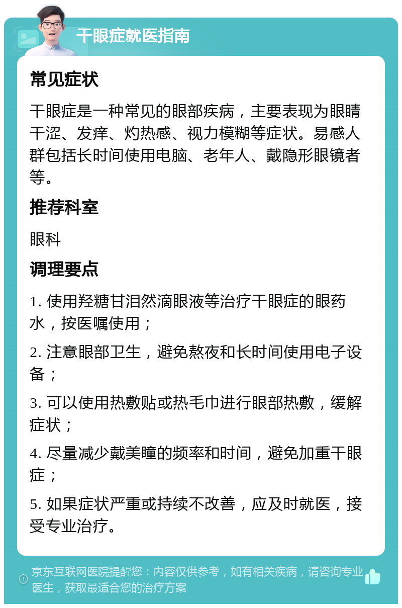 干眼症就医指南 常见症状 干眼症是一种常见的眼部疾病，主要表现为眼睛干涩、发痒、灼热感、视力模糊等症状。易感人群包括长时间使用电脑、老年人、戴隐形眼镜者等。 推荐科室 眼科 调理要点 1. 使用羟糖甘泪然滴眼液等治疗干眼症的眼药水，按医嘱使用； 2. 注意眼部卫生，避免熬夜和长时间使用电子设备； 3. 可以使用热敷贴或热毛巾进行眼部热敷，缓解症状； 4. 尽量减少戴美瞳的频率和时间，避免加重干眼症； 5. 如果症状严重或持续不改善，应及时就医，接受专业治疗。