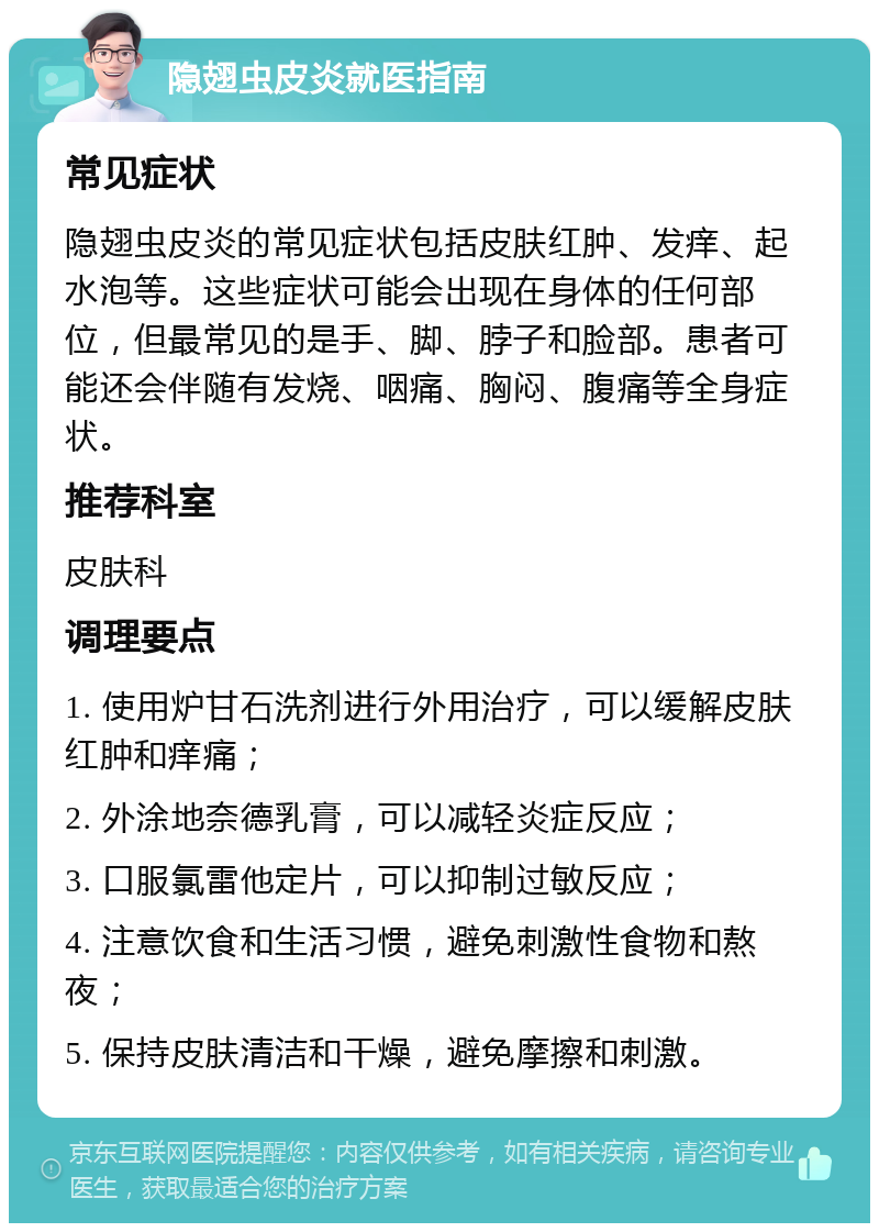 隐翅虫皮炎就医指南 常见症状 隐翅虫皮炎的常见症状包括皮肤红肿、发痒、起水泡等。这些症状可能会出现在身体的任何部位，但最常见的是手、脚、脖子和脸部。患者可能还会伴随有发烧、咽痛、胸闷、腹痛等全身症状。 推荐科室 皮肤科 调理要点 1. 使用炉甘石洗剂进行外用治疗，可以缓解皮肤红肿和痒痛； 2. 外涂地奈德乳膏，可以减轻炎症反应； 3. 口服氯雷他定片，可以抑制过敏反应； 4. 注意饮食和生活习惯，避免刺激性食物和熬夜； 5. 保持皮肤清洁和干燥，避免摩擦和刺激。