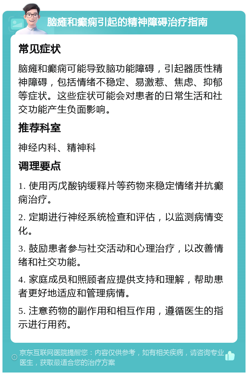 脑瘫和癫痫引起的精神障碍治疗指南 常见症状 脑瘫和癫痫可能导致脑功能障碍，引起器质性精神障碍，包括情绪不稳定、易激惹、焦虑、抑郁等症状。这些症状可能会对患者的日常生活和社交功能产生负面影响。 推荐科室 神经内科、精神科 调理要点 1. 使用丙戊酸钠缓释片等药物来稳定情绪并抗癫痫治疗。 2. 定期进行神经系统检查和评估，以监测病情变化。 3. 鼓励患者参与社交活动和心理治疗，以改善情绪和社交功能。 4. 家庭成员和照顾者应提供支持和理解，帮助患者更好地适应和管理病情。 5. 注意药物的副作用和相互作用，遵循医生的指示进行用药。