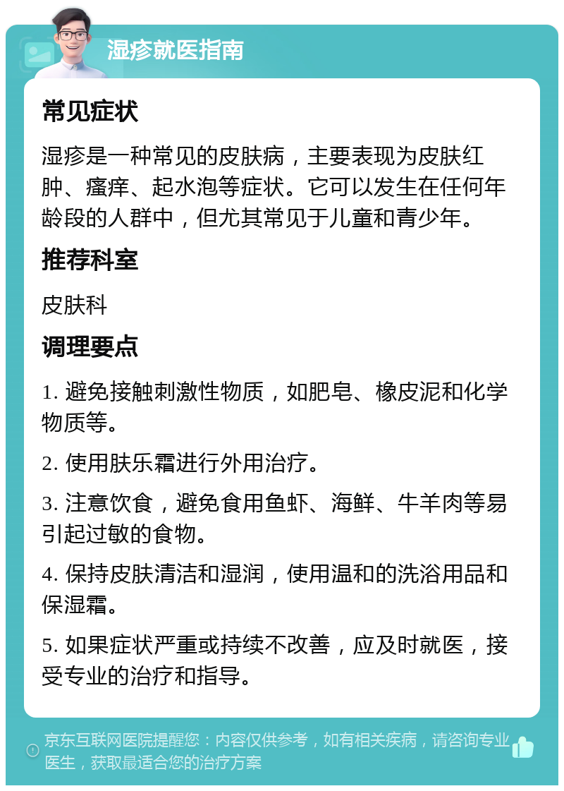 湿疹就医指南 常见症状 湿疹是一种常见的皮肤病，主要表现为皮肤红肿、瘙痒、起水泡等症状。它可以发生在任何年龄段的人群中，但尤其常见于儿童和青少年。 推荐科室 皮肤科 调理要点 1. 避免接触刺激性物质，如肥皂、橡皮泥和化学物质等。 2. 使用肤乐霜进行外用治疗。 3. 注意饮食，避免食用鱼虾、海鲜、牛羊肉等易引起过敏的食物。 4. 保持皮肤清洁和湿润，使用温和的洗浴用品和保湿霜。 5. 如果症状严重或持续不改善，应及时就医，接受专业的治疗和指导。