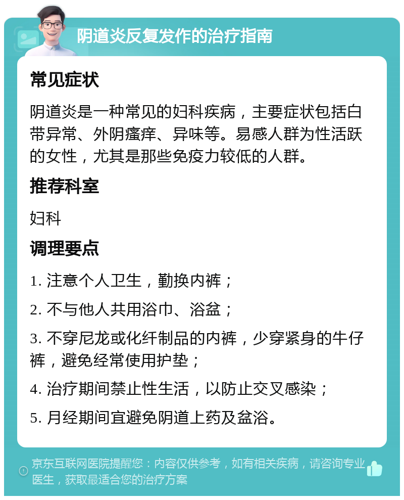 阴道炎反复发作的治疗指南 常见症状 阴道炎是一种常见的妇科疾病，主要症状包括白带异常、外阴瘙痒、异味等。易感人群为性活跃的女性，尤其是那些免疫力较低的人群。 推荐科室 妇科 调理要点 1. 注意个人卫生，勤换内裤； 2. 不与他人共用浴巾、浴盆； 3. 不穿尼龙或化纤制品的内裤，少穿紧身的牛仔裤，避免经常使用护垫； 4. 治疗期间禁止性生活，以防止交叉感染； 5. 月经期间宜避免阴道上药及盆浴。