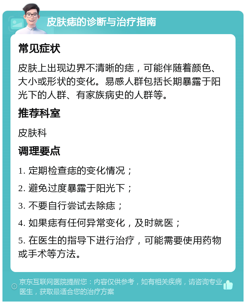 皮肤痣的诊断与治疗指南 常见症状 皮肤上出现边界不清晰的痣，可能伴随着颜色、大小或形状的变化。易感人群包括长期暴露于阳光下的人群、有家族病史的人群等。 推荐科室 皮肤科 调理要点 1. 定期检查痣的变化情况； 2. 避免过度暴露于阳光下； 3. 不要自行尝试去除痣； 4. 如果痣有任何异常变化，及时就医； 5. 在医生的指导下进行治疗，可能需要使用药物或手术等方法。