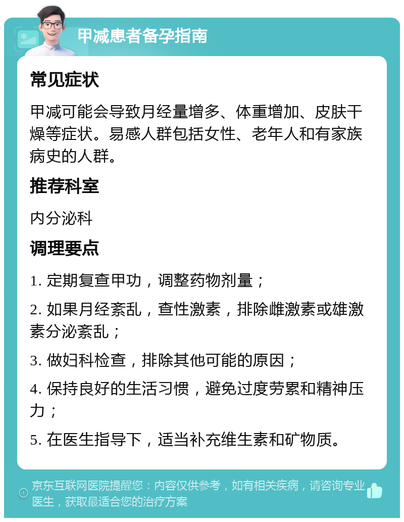 甲减患者备孕指南 常见症状 甲减可能会导致月经量增多、体重增加、皮肤干燥等症状。易感人群包括女性、老年人和有家族病史的人群。 推荐科室 内分泌科 调理要点 1. 定期复查甲功，调整药物剂量； 2. 如果月经紊乱，查性激素，排除雌激素或雄激素分泌紊乱； 3. 做妇科检查，排除其他可能的原因； 4. 保持良好的生活习惯，避免过度劳累和精神压力； 5. 在医生指导下，适当补充维生素和矿物质。