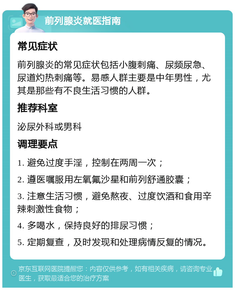 前列腺炎就医指南 常见症状 前列腺炎的常见症状包括小腹刺痛、尿频尿急、尿道灼热刺痛等。易感人群主要是中年男性，尤其是那些有不良生活习惯的人群。 推荐科室 泌尿外科或男科 调理要点 1. 避免过度手淫，控制在两周一次； 2. 遵医嘱服用左氧氟沙星和前列舒通胶囊； 3. 注意生活习惯，避免熬夜、过度饮酒和食用辛辣刺激性食物； 4. 多喝水，保持良好的排尿习惯； 5. 定期复查，及时发现和处理病情反复的情况。