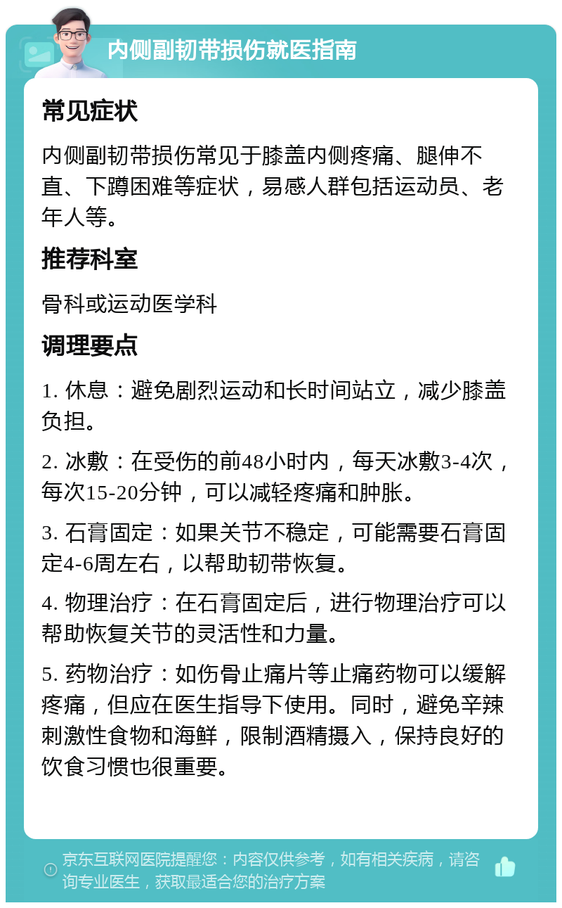 内侧副韧带损伤就医指南 常见症状 内侧副韧带损伤常见于膝盖内侧疼痛、腿伸不直、下蹲困难等症状，易感人群包括运动员、老年人等。 推荐科室 骨科或运动医学科 调理要点 1. 休息：避免剧烈运动和长时间站立，减少膝盖负担。 2. 冰敷：在受伤的前48小时内，每天冰敷3-4次，每次15-20分钟，可以减轻疼痛和肿胀。 3. 石膏固定：如果关节不稳定，可能需要石膏固定4-6周左右，以帮助韧带恢复。 4. 物理治疗：在石膏固定后，进行物理治疗可以帮助恢复关节的灵活性和力量。 5. 药物治疗：如伤骨止痛片等止痛药物可以缓解疼痛，但应在医生指导下使用。同时，避免辛辣刺激性食物和海鲜，限制酒精摄入，保持良好的饮食习惯也很重要。