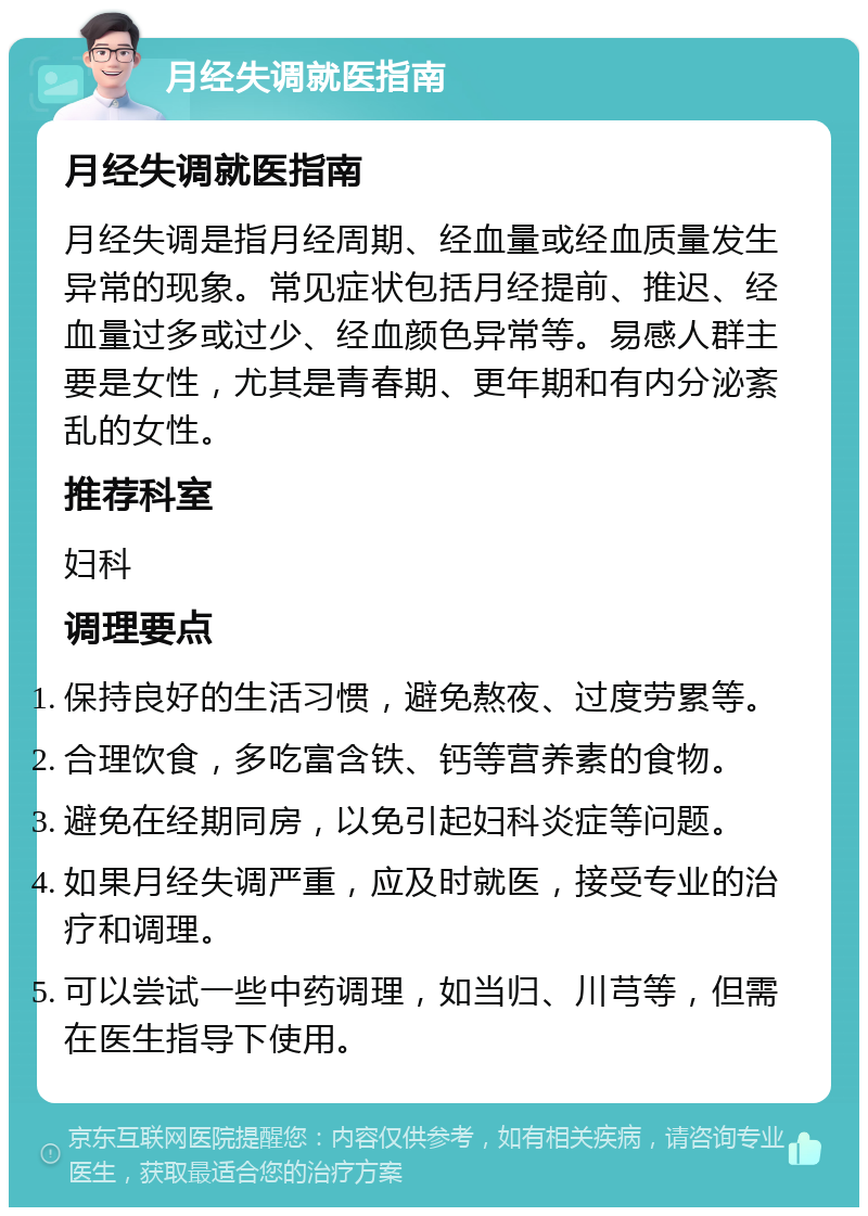 月经失调就医指南 月经失调就医指南 月经失调是指月经周期、经血量或经血质量发生异常的现象。常见症状包括月经提前、推迟、经血量过多或过少、经血颜色异常等。易感人群主要是女性，尤其是青春期、更年期和有内分泌紊乱的女性。 推荐科室 妇科 调理要点 保持良好的生活习惯，避免熬夜、过度劳累等。 合理饮食，多吃富含铁、钙等营养素的食物。 避免在经期同房，以免引起妇科炎症等问题。 如果月经失调严重，应及时就医，接受专业的治疗和调理。 可以尝试一些中药调理，如当归、川芎等，但需在医生指导下使用。