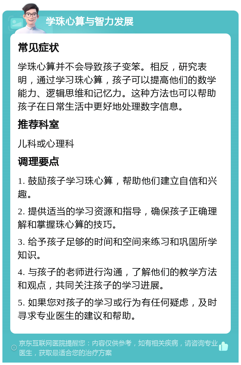 学珠心算与智力发展 常见症状 学珠心算并不会导致孩子变笨。相反，研究表明，通过学习珠心算，孩子可以提高他们的数学能力、逻辑思维和记忆力。这种方法也可以帮助孩子在日常生活中更好地处理数字信息。 推荐科室 儿科或心理科 调理要点 1. 鼓励孩子学习珠心算，帮助他们建立自信和兴趣。 2. 提供适当的学习资源和指导，确保孩子正确理解和掌握珠心算的技巧。 3. 给予孩子足够的时间和空间来练习和巩固所学知识。 4. 与孩子的老师进行沟通，了解他们的教学方法和观点，共同关注孩子的学习进展。 5. 如果您对孩子的学习或行为有任何疑虑，及时寻求专业医生的建议和帮助。