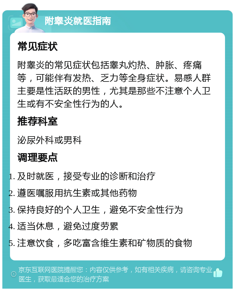 附睾炎就医指南 常见症状 附睾炎的常见症状包括睾丸灼热、肿胀、疼痛等，可能伴有发热、乏力等全身症状。易感人群主要是性活跃的男性，尤其是那些不注意个人卫生或有不安全性行为的人。 推荐科室 泌尿外科或男科 调理要点 及时就医，接受专业的诊断和治疗 遵医嘱服用抗生素或其他药物 保持良好的个人卫生，避免不安全性行为 适当休息，避免过度劳累 注意饮食，多吃富含维生素和矿物质的食物