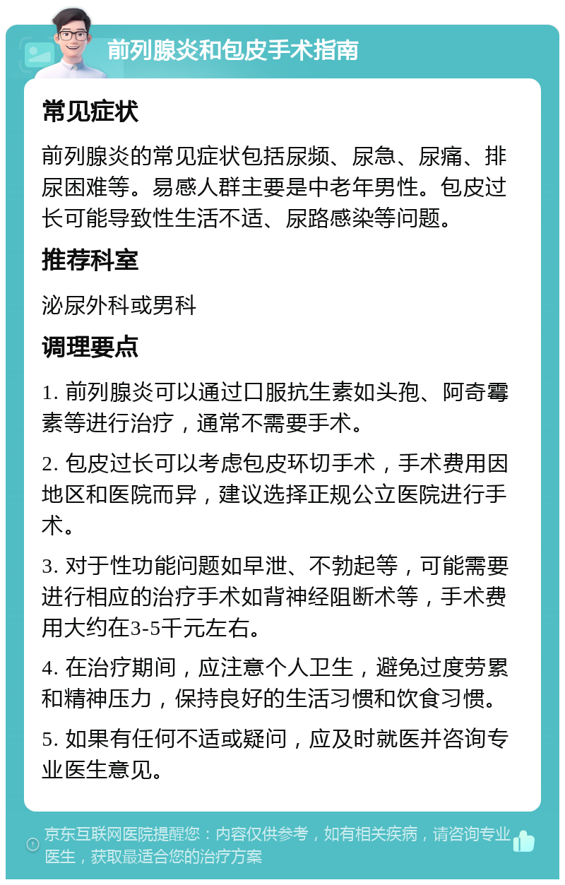 前列腺炎和包皮手术指南 常见症状 前列腺炎的常见症状包括尿频、尿急、尿痛、排尿困难等。易感人群主要是中老年男性。包皮过长可能导致性生活不适、尿路感染等问题。 推荐科室 泌尿外科或男科 调理要点 1. 前列腺炎可以通过口服抗生素如头孢、阿奇霉素等进行治疗，通常不需要手术。 2. 包皮过长可以考虑包皮环切手术，手术费用因地区和医院而异，建议选择正规公立医院进行手术。 3. 对于性功能问题如早泄、不勃起等，可能需要进行相应的治疗手术如背神经阻断术等，手术费用大约在3-5千元左右。 4. 在治疗期间，应注意个人卫生，避免过度劳累和精神压力，保持良好的生活习惯和饮食习惯。 5. 如果有任何不适或疑问，应及时就医并咨询专业医生意见。