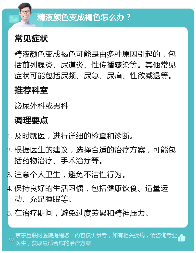 精液颜色变成褐色怎么办？ 常见症状 精液颜色变成褐色可能是由多种原因引起的，包括前列腺炎、尿道炎、性传播感染等。其他常见症状可能包括尿频、尿急、尿痛、性欲减退等。 推荐科室 泌尿外科或男科 调理要点 及时就医，进行详细的检查和诊断。 根据医生的建议，选择合适的治疗方案，可能包括药物治疗、手术治疗等。 注意个人卫生，避免不洁性行为。 保持良好的生活习惯，包括健康饮食、适量运动、充足睡眠等。 在治疗期间，避免过度劳累和精神压力。