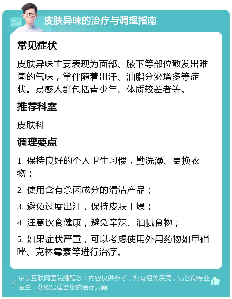 皮肤异味的治疗与调理指南 常见症状 皮肤异味主要表现为面部、腋下等部位散发出难闻的气味，常伴随着出汗、油脂分泌增多等症状。易感人群包括青少年、体质较差者等。 推荐科室 皮肤科 调理要点 1. 保持良好的个人卫生习惯，勤洗澡、更换衣物； 2. 使用含有杀菌成分的清洁产品； 3. 避免过度出汗，保持皮肤干燥； 4. 注意饮食健康，避免辛辣、油腻食物； 5. 如果症状严重，可以考虑使用外用药物如甲硝唑、克林霉素等进行治疗。