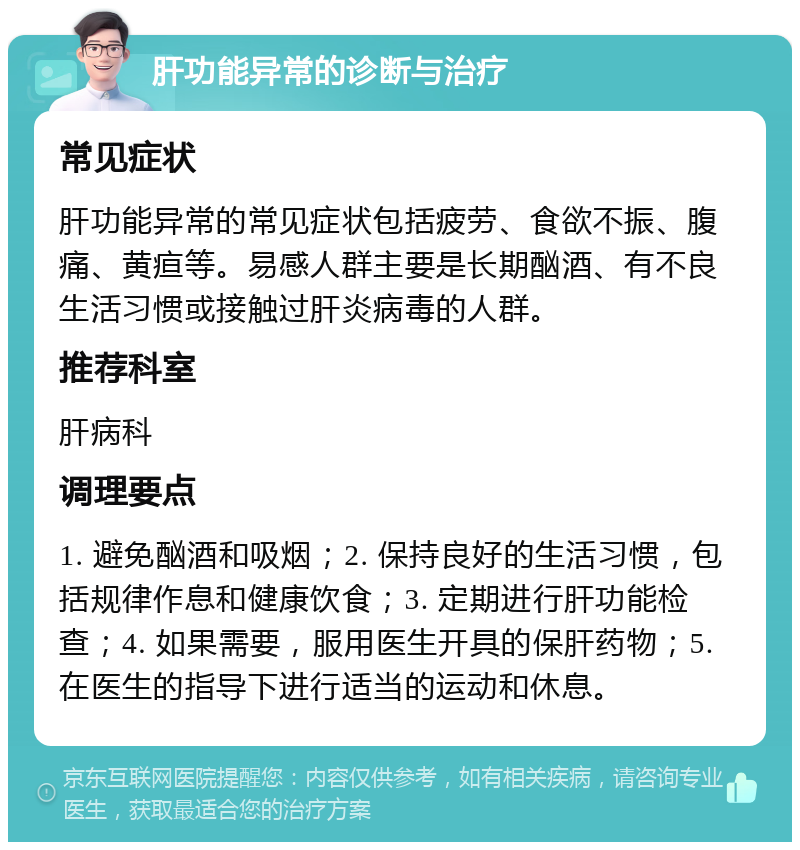 肝功能异常的诊断与治疗 常见症状 肝功能异常的常见症状包括疲劳、食欲不振、腹痛、黄疸等。易感人群主要是长期酗酒、有不良生活习惯或接触过肝炎病毒的人群。 推荐科室 肝病科 调理要点 1. 避免酗酒和吸烟；2. 保持良好的生活习惯，包括规律作息和健康饮食；3. 定期进行肝功能检查；4. 如果需要，服用医生开具的保肝药物；5. 在医生的指导下进行适当的运动和休息。