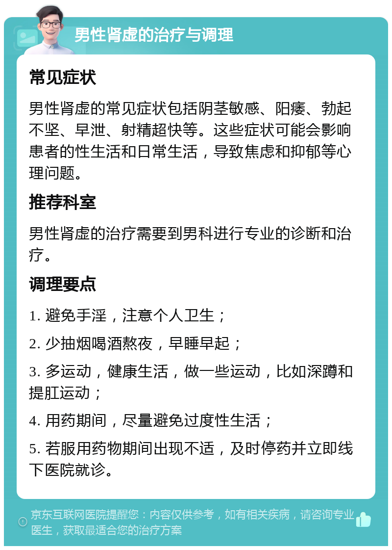 男性肾虚的治疗与调理 常见症状 男性肾虚的常见症状包括阴茎敏感、阳痿、勃起不坚、早泄、射精超快等。这些症状可能会影响患者的性生活和日常生活，导致焦虑和抑郁等心理问题。 推荐科室 男性肾虚的治疗需要到男科进行专业的诊断和治疗。 调理要点 1. 避免手淫，注意个人卫生； 2. 少抽烟喝酒熬夜，早睡早起； 3. 多运动，健康生活，做一些运动，比如深蹲和提肛运动； 4. 用药期间，尽量避免过度性生活； 5. 若服用药物期间出现不适，及时停药并立即线下医院就诊。