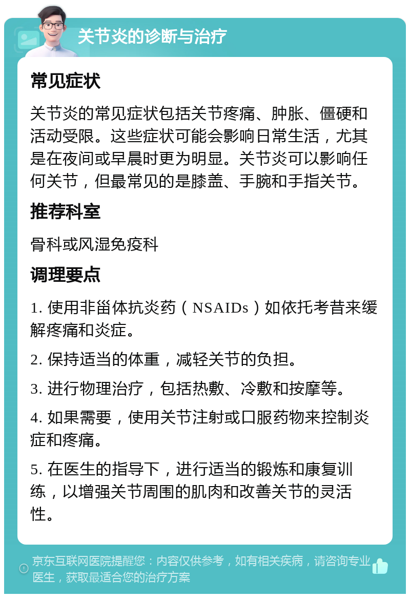 关节炎的诊断与治疗 常见症状 关节炎的常见症状包括关节疼痛、肿胀、僵硬和活动受限。这些症状可能会影响日常生活，尤其是在夜间或早晨时更为明显。关节炎可以影响任何关节，但最常见的是膝盖、手腕和手指关节。 推荐科室 骨科或风湿免疫科 调理要点 1. 使用非甾体抗炎药（NSAIDs）如依托考昔来缓解疼痛和炎症。 2. 保持适当的体重，减轻关节的负担。 3. 进行物理治疗，包括热敷、冷敷和按摩等。 4. 如果需要，使用关节注射或口服药物来控制炎症和疼痛。 5. 在医生的指导下，进行适当的锻炼和康复训练，以增强关节周围的肌肉和改善关节的灵活性。