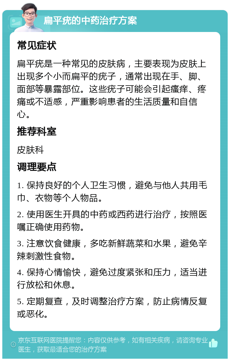 扁平疣的中药治疗方案 常见症状 扁平疣是一种常见的皮肤病，主要表现为皮肤上出现多个小而扁平的疣子，通常出现在手、脚、面部等暴露部位。这些疣子可能会引起瘙痒、疼痛或不适感，严重影响患者的生活质量和自信心。 推荐科室 皮肤科 调理要点 1. 保持良好的个人卫生习惯，避免与他人共用毛巾、衣物等个人物品。 2. 使用医生开具的中药或西药进行治疗，按照医嘱正确使用药物。 3. 注意饮食健康，多吃新鲜蔬菜和水果，避免辛辣刺激性食物。 4. 保持心情愉快，避免过度紧张和压力，适当进行放松和休息。 5. 定期复查，及时调整治疗方案，防止病情反复或恶化。