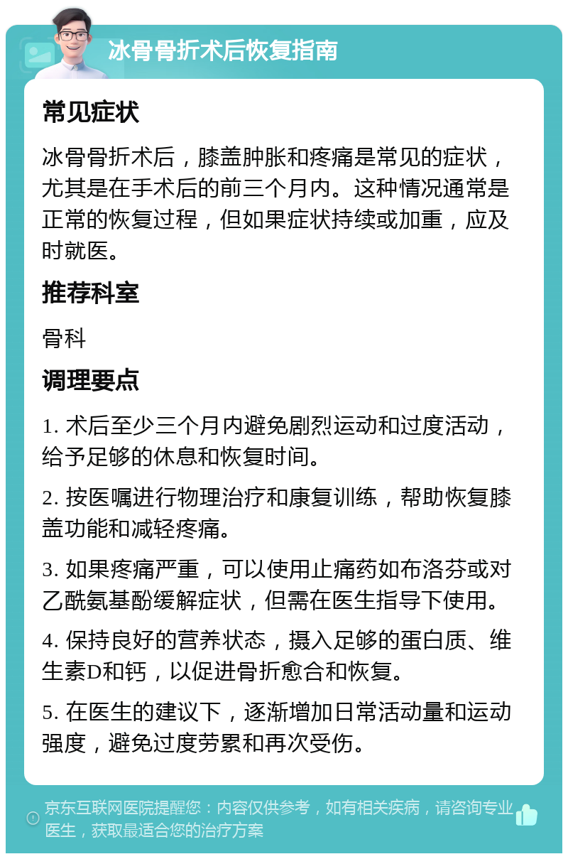 冰骨骨折术后恢复指南 常见症状 冰骨骨折术后，膝盖肿胀和疼痛是常见的症状，尤其是在手术后的前三个月内。这种情况通常是正常的恢复过程，但如果症状持续或加重，应及时就医。 推荐科室 骨科 调理要点 1. 术后至少三个月内避免剧烈运动和过度活动，给予足够的休息和恢复时间。 2. 按医嘱进行物理治疗和康复训练，帮助恢复膝盖功能和减轻疼痛。 3. 如果疼痛严重，可以使用止痛药如布洛芬或对乙酰氨基酚缓解症状，但需在医生指导下使用。 4. 保持良好的营养状态，摄入足够的蛋白质、维生素D和钙，以促进骨折愈合和恢复。 5. 在医生的建议下，逐渐增加日常活动量和运动强度，避免过度劳累和再次受伤。