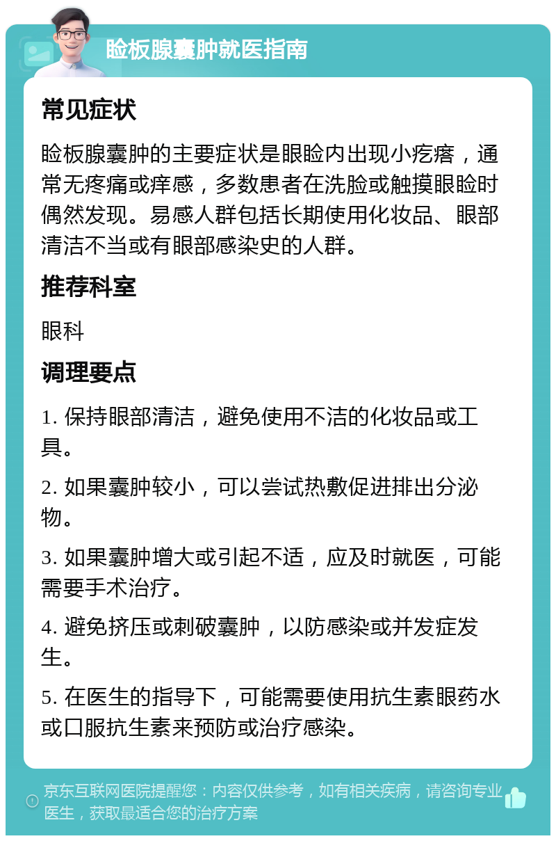 睑板腺囊肿就医指南 常见症状 睑板腺囊肿的主要症状是眼睑内出现小疙瘩，通常无疼痛或痒感，多数患者在洗脸或触摸眼睑时偶然发现。易感人群包括长期使用化妆品、眼部清洁不当或有眼部感染史的人群。 推荐科室 眼科 调理要点 1. 保持眼部清洁，避免使用不洁的化妆品或工具。 2. 如果囊肿较小，可以尝试热敷促进排出分泌物。 3. 如果囊肿增大或引起不适，应及时就医，可能需要手术治疗。 4. 避免挤压或刺破囊肿，以防感染或并发症发生。 5. 在医生的指导下，可能需要使用抗生素眼药水或口服抗生素来预防或治疗感染。