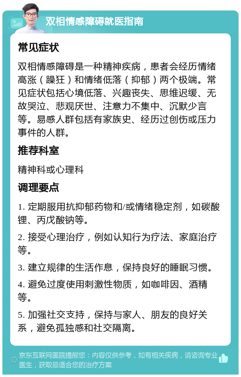 双相情感障碍就医指南 常见症状 双相情感障碍是一种精神疾病，患者会经历情绪高涨（躁狂）和情绪低落（抑郁）两个极端。常见症状包括心境低落、兴趣丧失、思维迟缓、无故哭泣、悲观厌世、注意力不集中、沉默少言等。易感人群包括有家族史、经历过创伤或压力事件的人群。 推荐科室 精神科或心理科 调理要点 1. 定期服用抗抑郁药物和/或情绪稳定剂，如碳酸锂、丙戊酸钠等。 2. 接受心理治疗，例如认知行为疗法、家庭治疗等。 3. 建立规律的生活作息，保持良好的睡眠习惯。 4. 避免过度使用刺激性物质，如咖啡因、酒精等。 5. 加强社交支持，保持与家人、朋友的良好关系，避免孤独感和社交隔离。