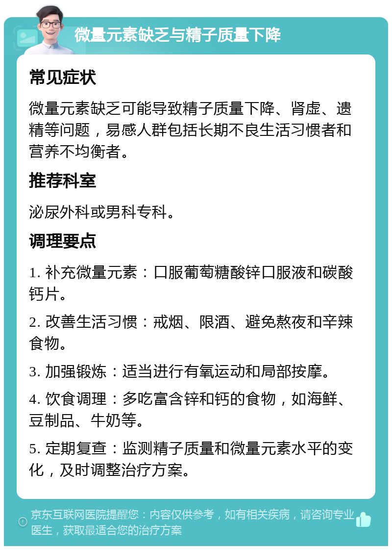 微量元素缺乏与精子质量下降 常见症状 微量元素缺乏可能导致精子质量下降、肾虚、遗精等问题，易感人群包括长期不良生活习惯者和营养不均衡者。 推荐科室 泌尿外科或男科专科。 调理要点 1. 补充微量元素：口服葡萄糖酸锌口服液和碳酸钙片。 2. 改善生活习惯：戒烟、限酒、避免熬夜和辛辣食物。 3. 加强锻炼：适当进行有氧运动和局部按摩。 4. 饮食调理：多吃富含锌和钙的食物，如海鲜、豆制品、牛奶等。 5. 定期复查：监测精子质量和微量元素水平的变化，及时调整治疗方案。